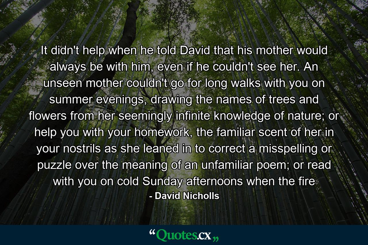 It didn't help when he told David that his mother would always be with him, even if he couldn't see her. An unseen mother couldn't go for long walks with you on summer evenings, drawing the names of trees and flowers from her seemingly infinite knowledge of nature; or help you with your homework, the familiar scent of her in your nostrils as she leaned in to correct a misspelling or puzzle over the meaning of an unfamiliar poem; or read with you on cold Sunday afternoons when the fire - Quote by David Nicholls