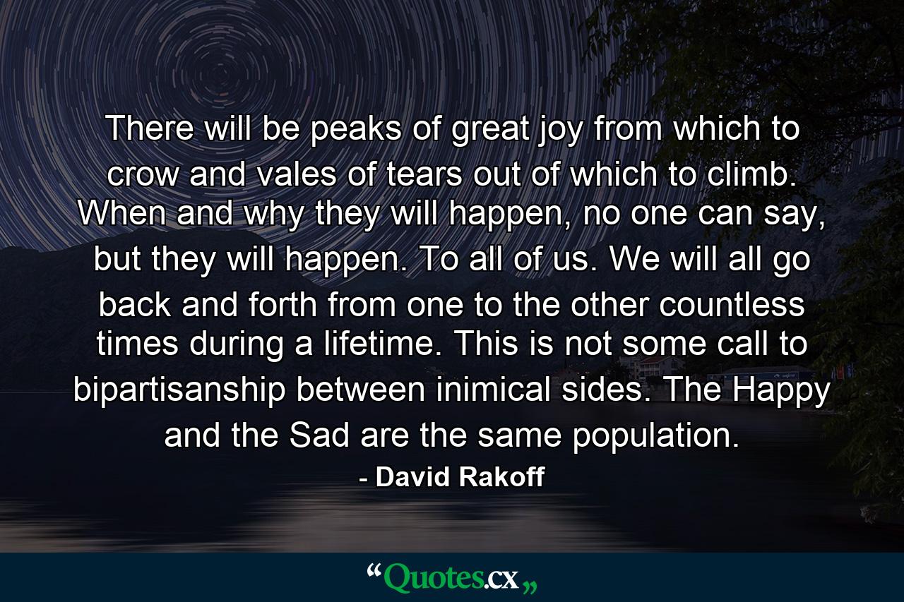 There will be peaks of great joy from which to crow and vales of tears out of which to climb. When and why they will happen, no one can say, but they will happen. To all of us. We will all go back and forth from one to the other countless times during a lifetime. This is not some call to bipartisanship between inimical sides. The Happy and the Sad are the same population. - Quote by David Rakoff