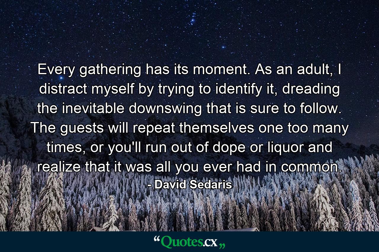 Every gathering has its moment. As an adult, I distract myself by trying to identify it, dreading the inevitable downswing that is sure to follow. The guests will repeat themselves one too many times, or you'll run out of dope or liquor and realize that it was all you ever had in common. - Quote by David Sedaris