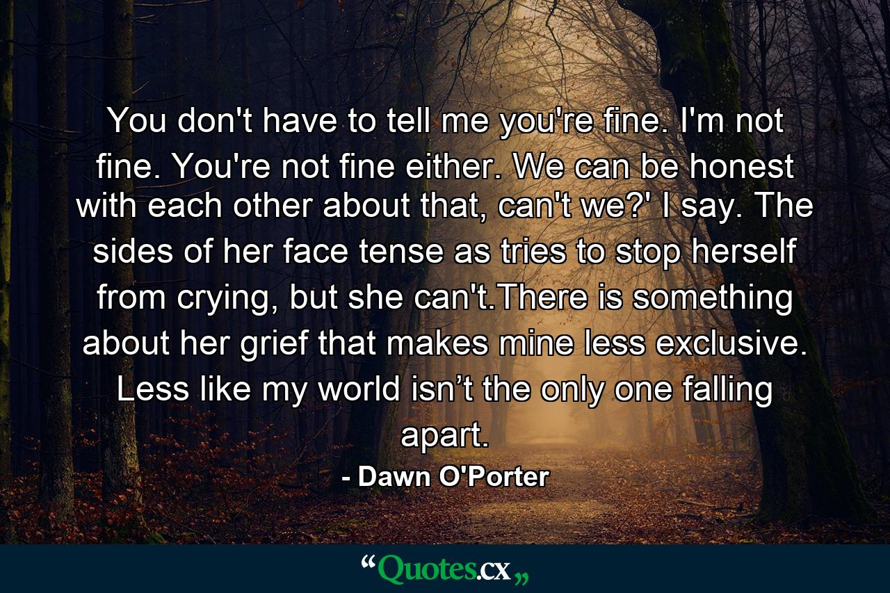 You don't have to tell me you're fine. I'm not fine. You're not fine either. We can be honest with each other about that, can't we?' I say. The sides of her face tense as tries to stop herself from crying, but she can't.There is something about her grief that makes mine less exclusive. Less like my world isn’t the only one falling apart. - Quote by Dawn O'Porter