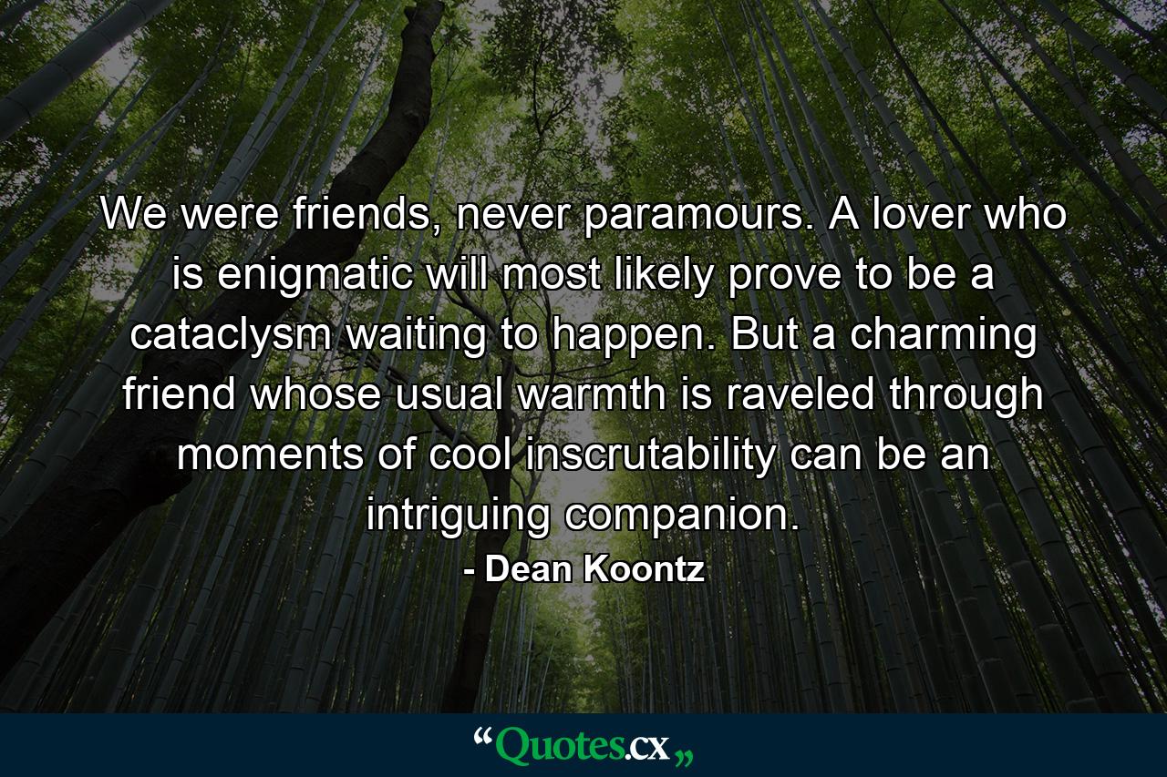 We were friends, never paramours. A lover who is enigmatic will most likely prove to be a cataclysm waiting to happen. But a charming friend whose usual warmth is raveled through moments of cool inscrutability can be an intriguing companion. - Quote by Dean Koontz