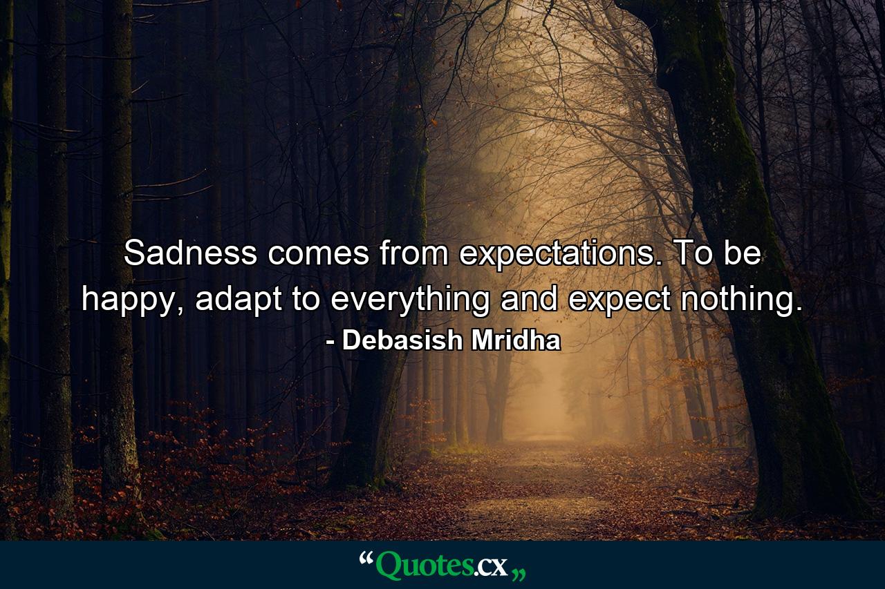 Sadness comes from expectations. To be happy, adapt to everything and expect nothing. - Quote by Debasish Mridha