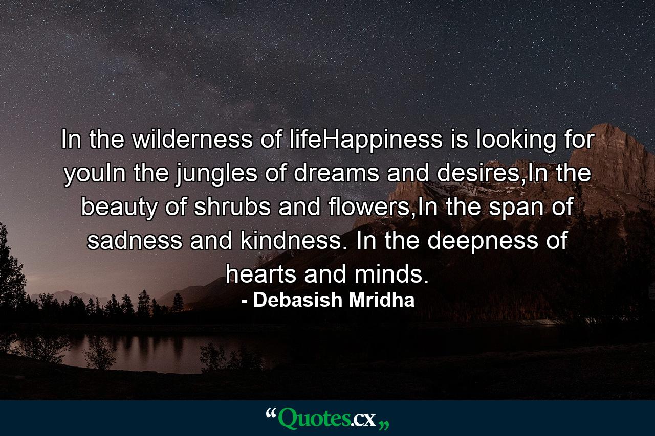 In the wilderness of lifeHappiness is looking for youIn the jungles of dreams and desires,In the beauty of shrubs and flowers,In the span of sadness and kindness. In the deepness of hearts and minds. - Quote by Debasish Mridha