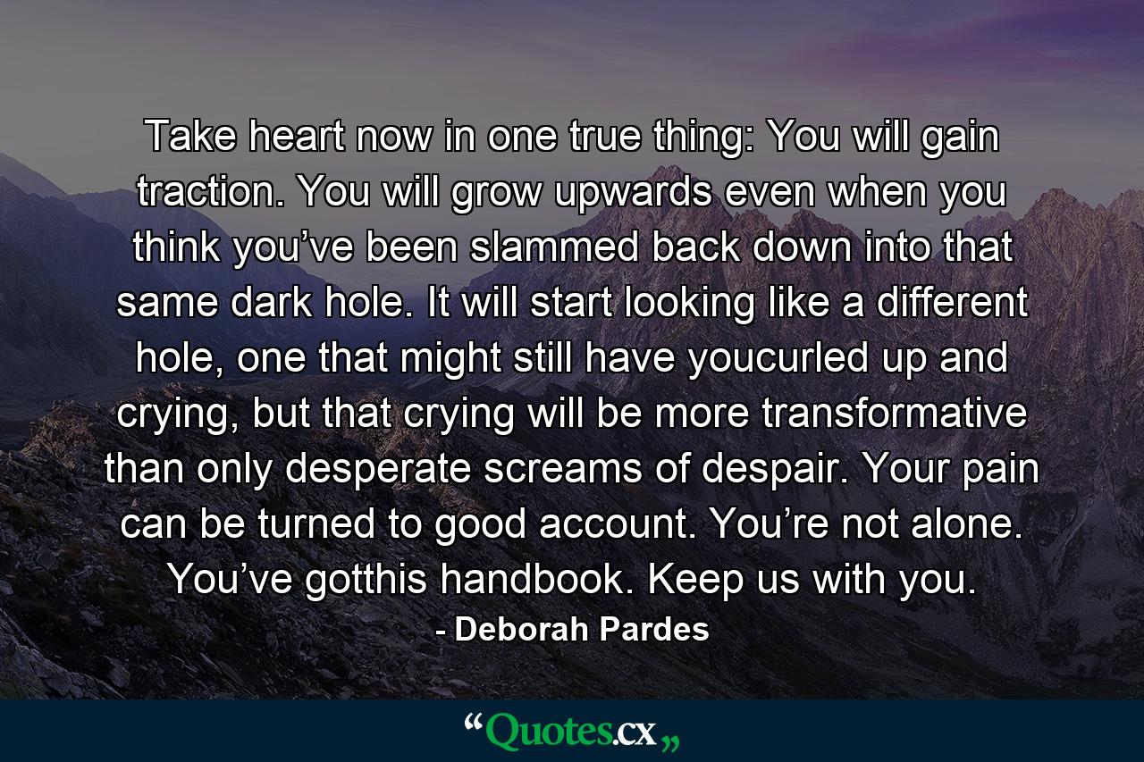 Take heart now in one true thing: You will gain traction. You will grow upwards even when you think you’ve been slammed back down into that same dark hole. It will start looking like a different hole, one that might still have youcurled up and crying, but that crying will be more transformative than only desperate screams of despair. Your pain can be turned to good account. You’re not alone. You’ve gotthis handbook. Keep us with you. - Quote by Deborah Pardes