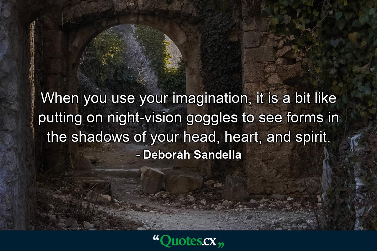 When you use your imagination, it is a bit like putting on night-vision goggles to see forms in the shadows of your head, heart, and spirit. - Quote by Deborah Sandella