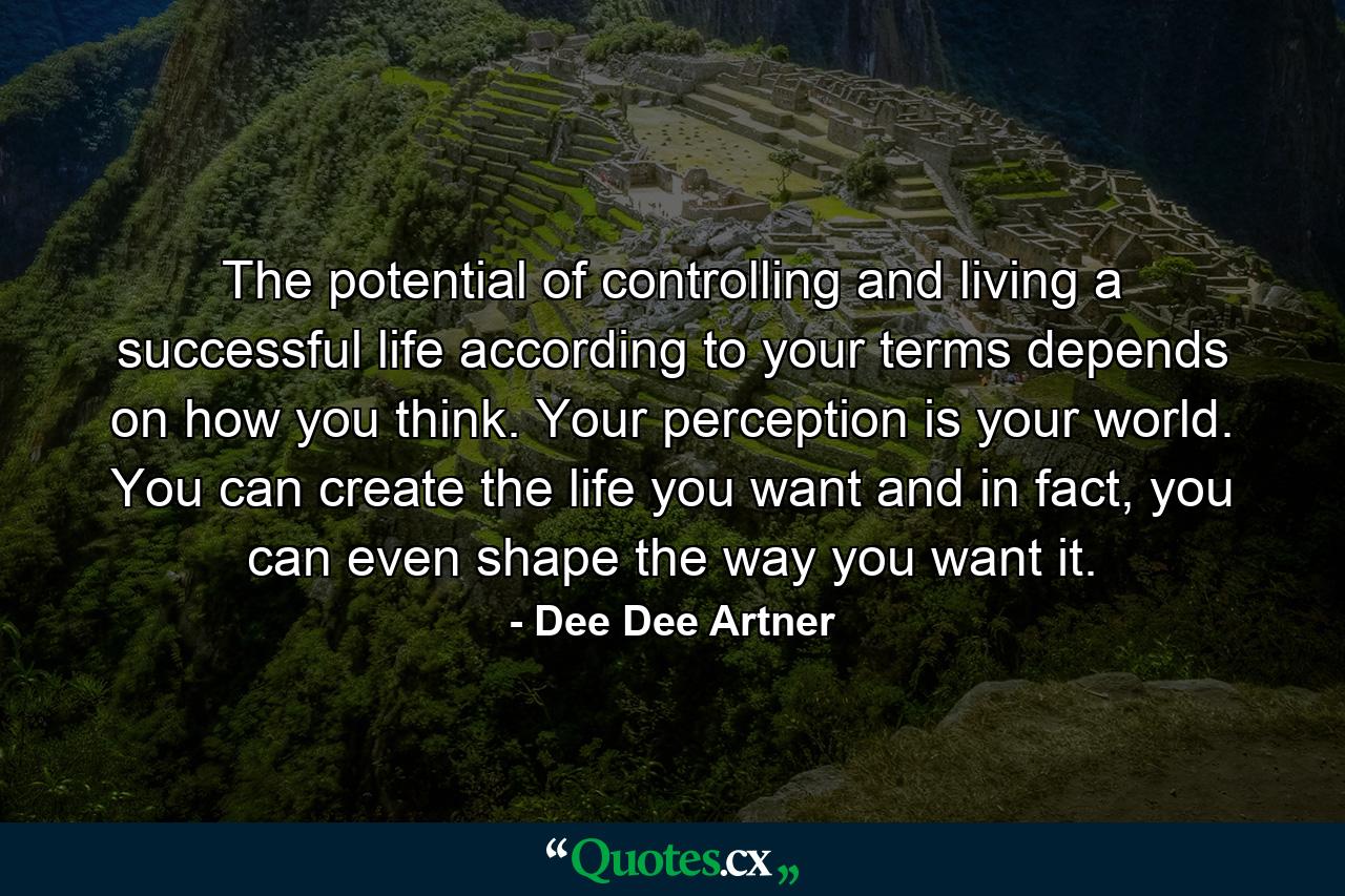 The potential of controlling and living a successful life according to your terms depends on how you think. Your perception is your world. You can create the life you want and in fact, you can even shape the way you want it. - Quote by Dee Dee Artner