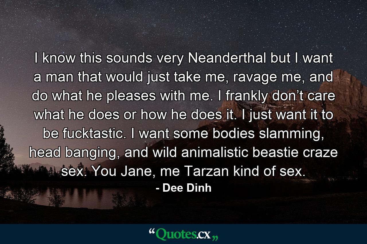 I know this sounds very Neanderthal but I want a man that would just take me, ravage me, and do what he pleases with me. I frankly don’t care what he does or how he does it. I just want it to be fucktastic. I want some bodies slamming, head banging, and wild animalistic beastie craze sex. You Jane, me Tarzan kind of sex. - Quote by Dee Dinh