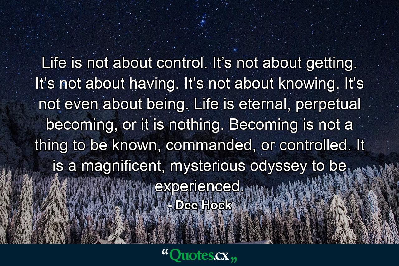 Life is not about control. It’s not about getting. It’s not about having. It’s not about knowing. It’s not even about being. Life is eternal, perpetual becoming, or it is nothing. Becoming is not a thing to be known, commanded, or controlled. It is a magnificent, mysterious odyssey to be experienced. - Quote by Dee Hock