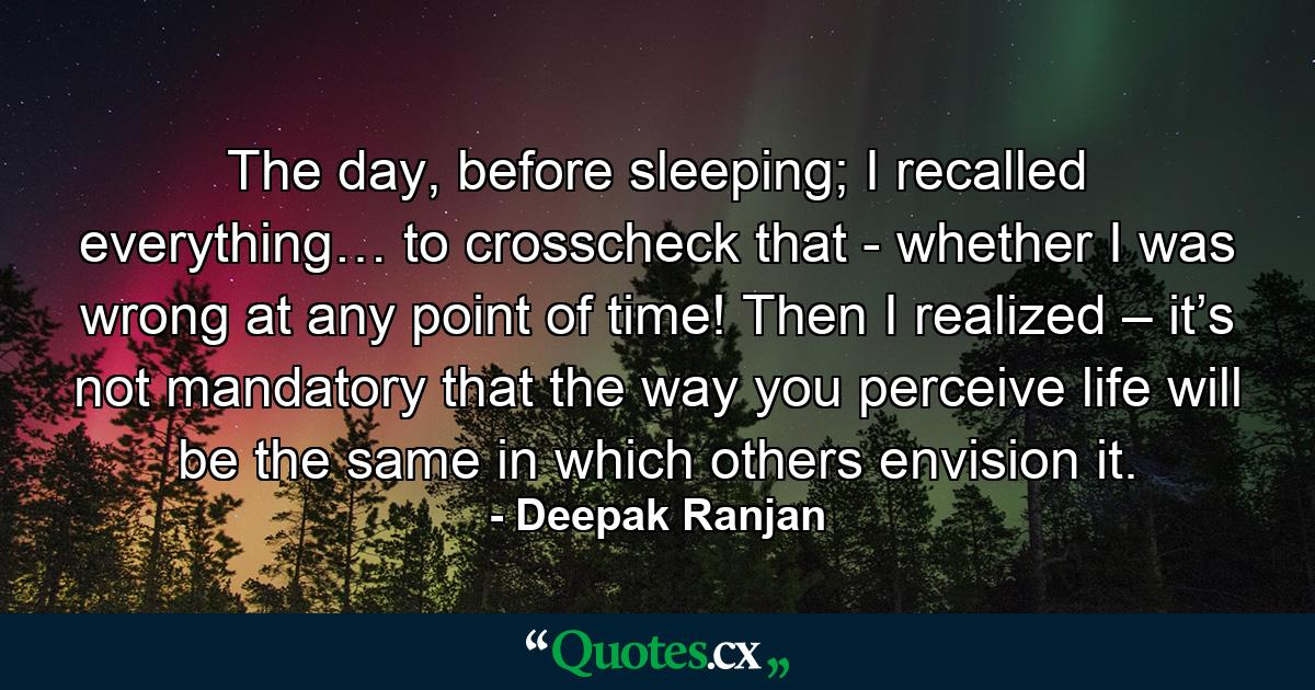 The day, before sleeping; I recalled everything… to crosscheck that - whether I was wrong at any point of time! Then I realized – it’s not mandatory that the way you perceive life will be the same in which others envision it. - Quote by Deepak Ranjan