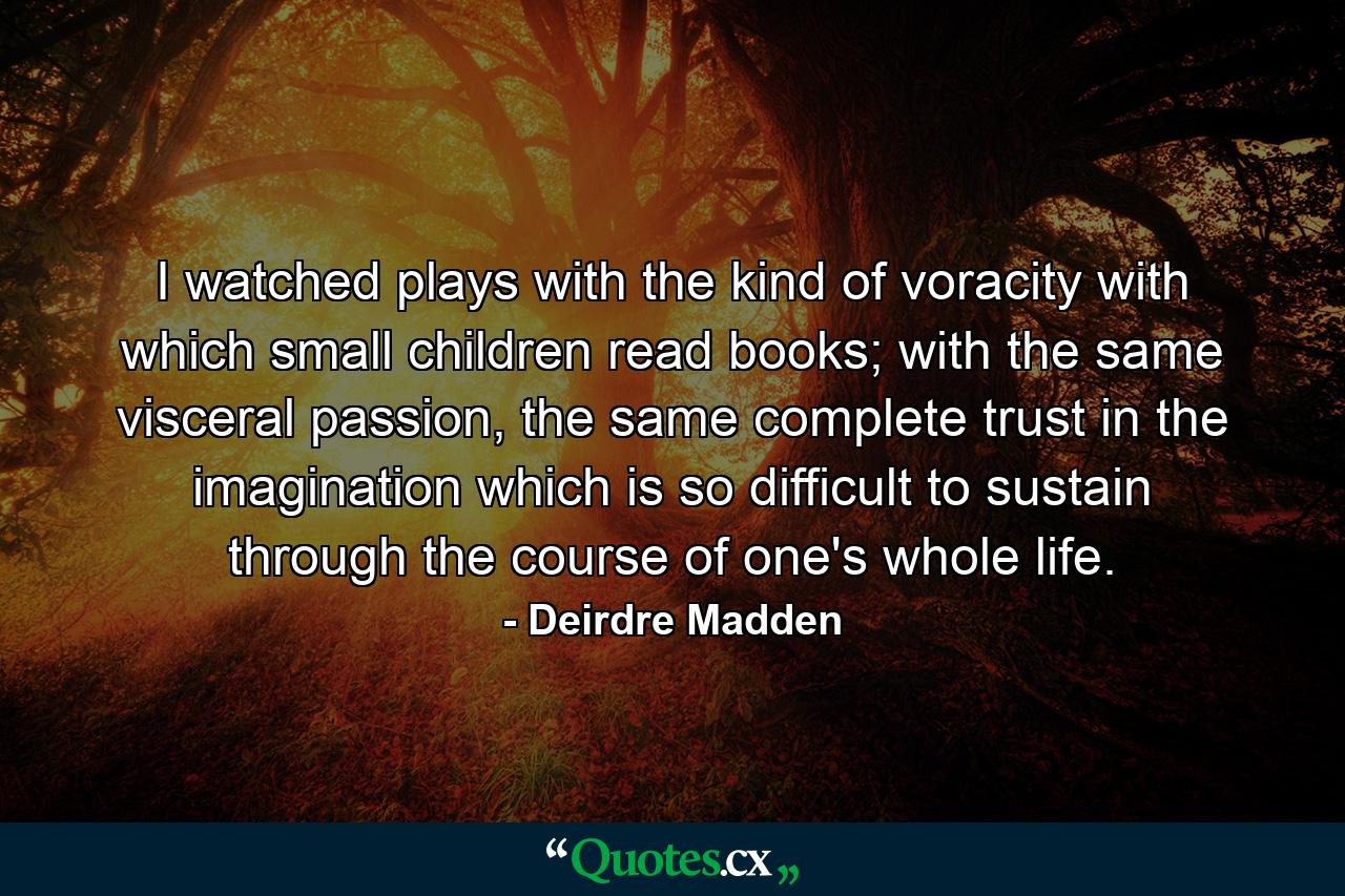 I watched plays with the kind of voracity with which small children read books; with the same visceral passion, the same complete trust in the imagination which is so difficult to sustain through the course of one's whole life. - Quote by Deirdre Madden