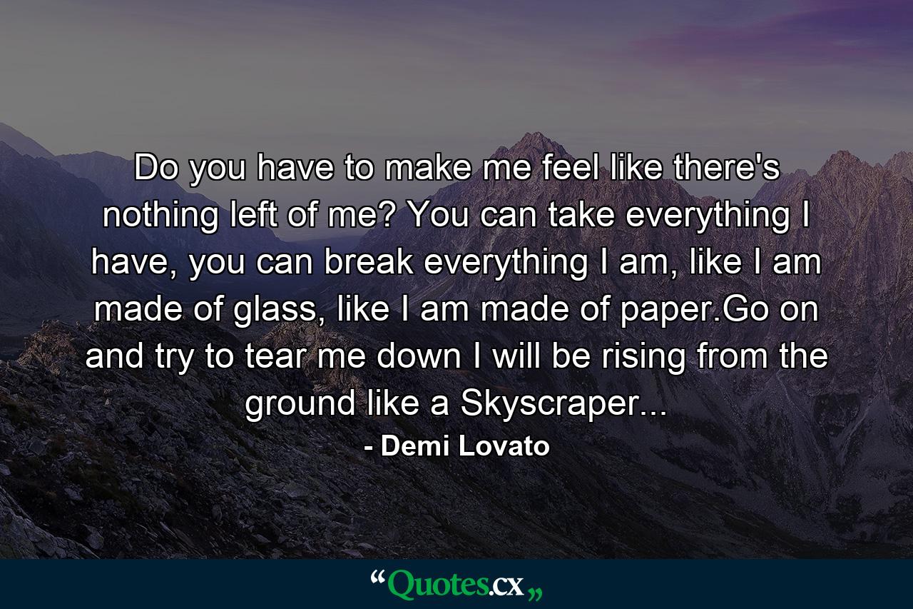 Do you have to make me feel like there's nothing left of me? You can take everything I have, you can break everything I am, like I am made of glass, like I am made of paper.Go on and try to tear me down I will be rising from the ground like a Skyscraper... - Quote by Demi Lovato