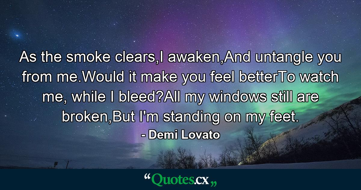 As the smoke clears,I awaken,And untangle you from me.Would it make you feel betterTo watch me, while I bleed?All my windows still are broken,But I'm standing on my feet. - Quote by Demi Lovato