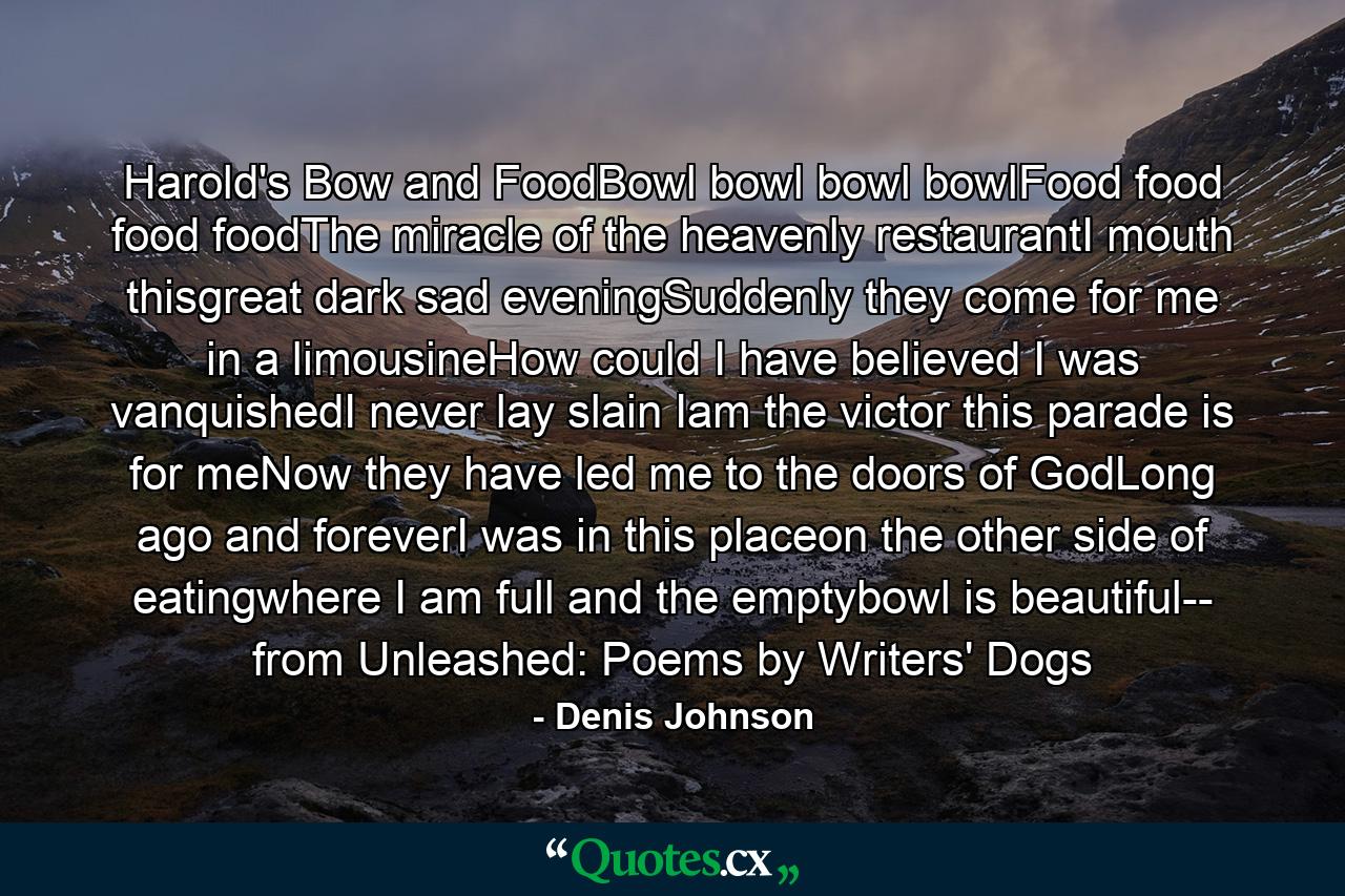 Harold's Bow and FoodBowl bowl bowl bowlFood food food foodThe miracle of the heavenly restaurantI mouth thisgreat dark sad eveningSuddenly they come for me in a limousineHow could I have believed I was vanquishedI never lay slain Iam the victor this parade is for meNow they have led me to the doors of GodLong ago and foreverI was in this placeon the other side of eatingwhere I am full and the emptybowl is beautiful-- from Unleashed: Poems by Writers' Dogs - Quote by Denis Johnson