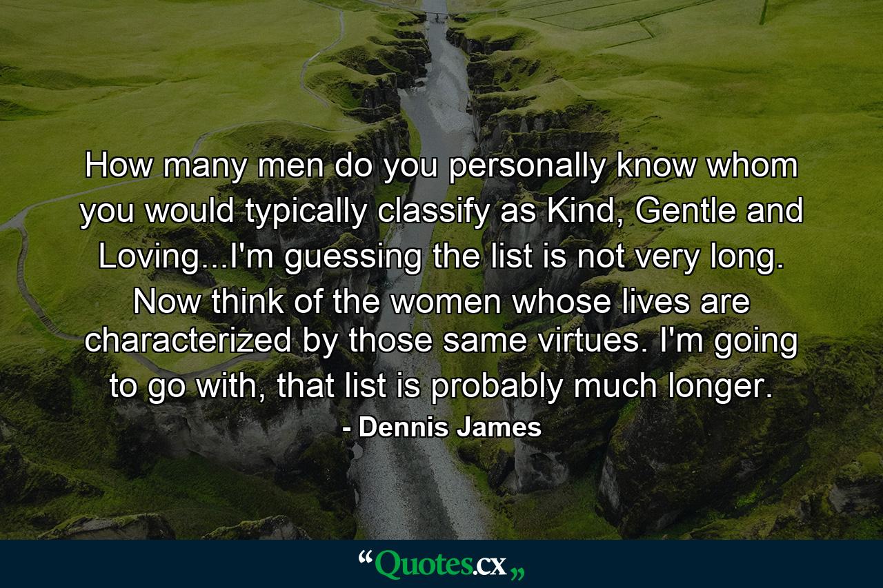 How many men do you personally know whom you would typically classify as Kind, Gentle and Loving...I'm guessing the list is not very long. Now think of the women whose lives are characterized by those same virtues. I'm going to go with, that list is probably much longer. - Quote by Dennis James