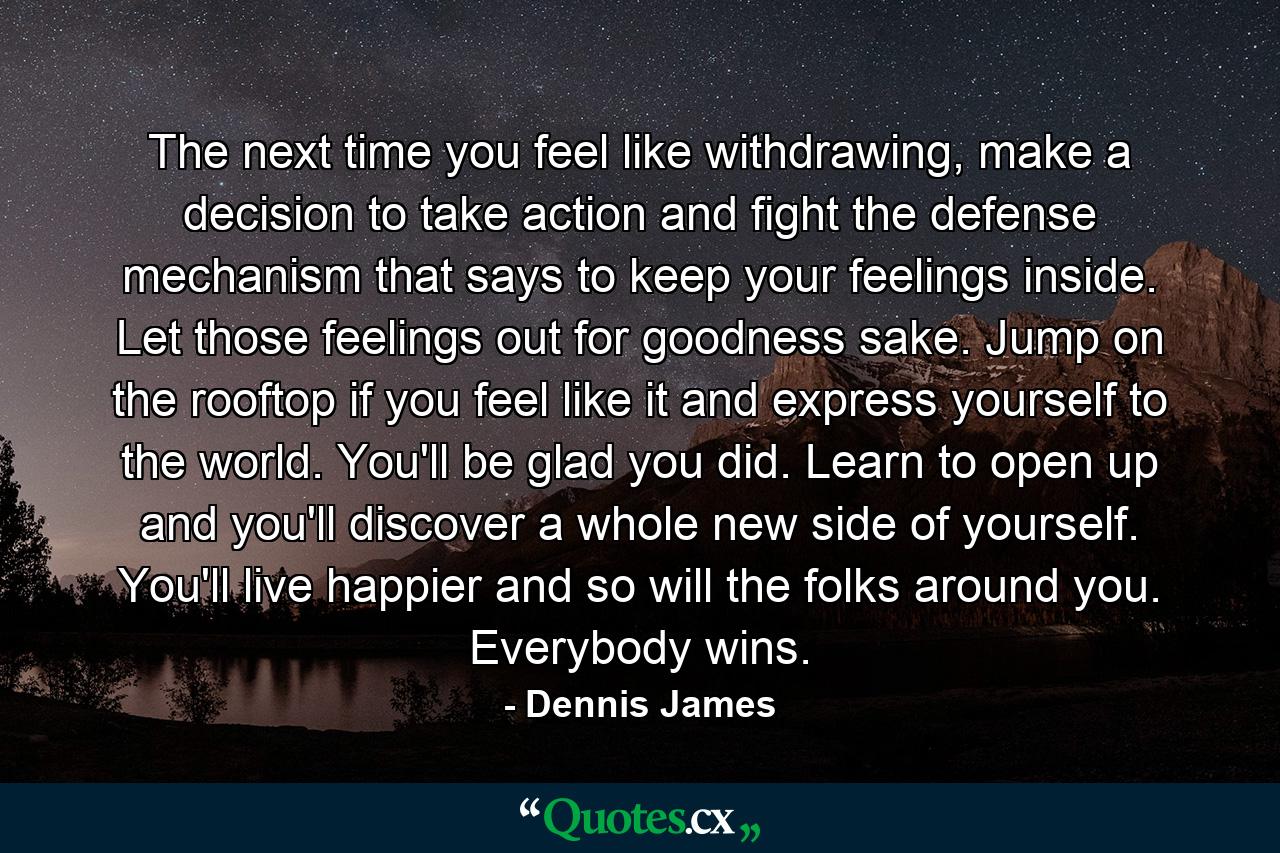 The next time you feel like withdrawing, make a decision to take action and fight the defense mechanism that says to keep your feelings inside. Let those feelings out for goodness sake. Jump on the rooftop if you feel like it and express yourself to the world. You'll be glad you did. Learn to open up and you'll discover a whole new side of yourself. You'll live happier and so will the folks around you. Everybody wins. - Quote by Dennis James