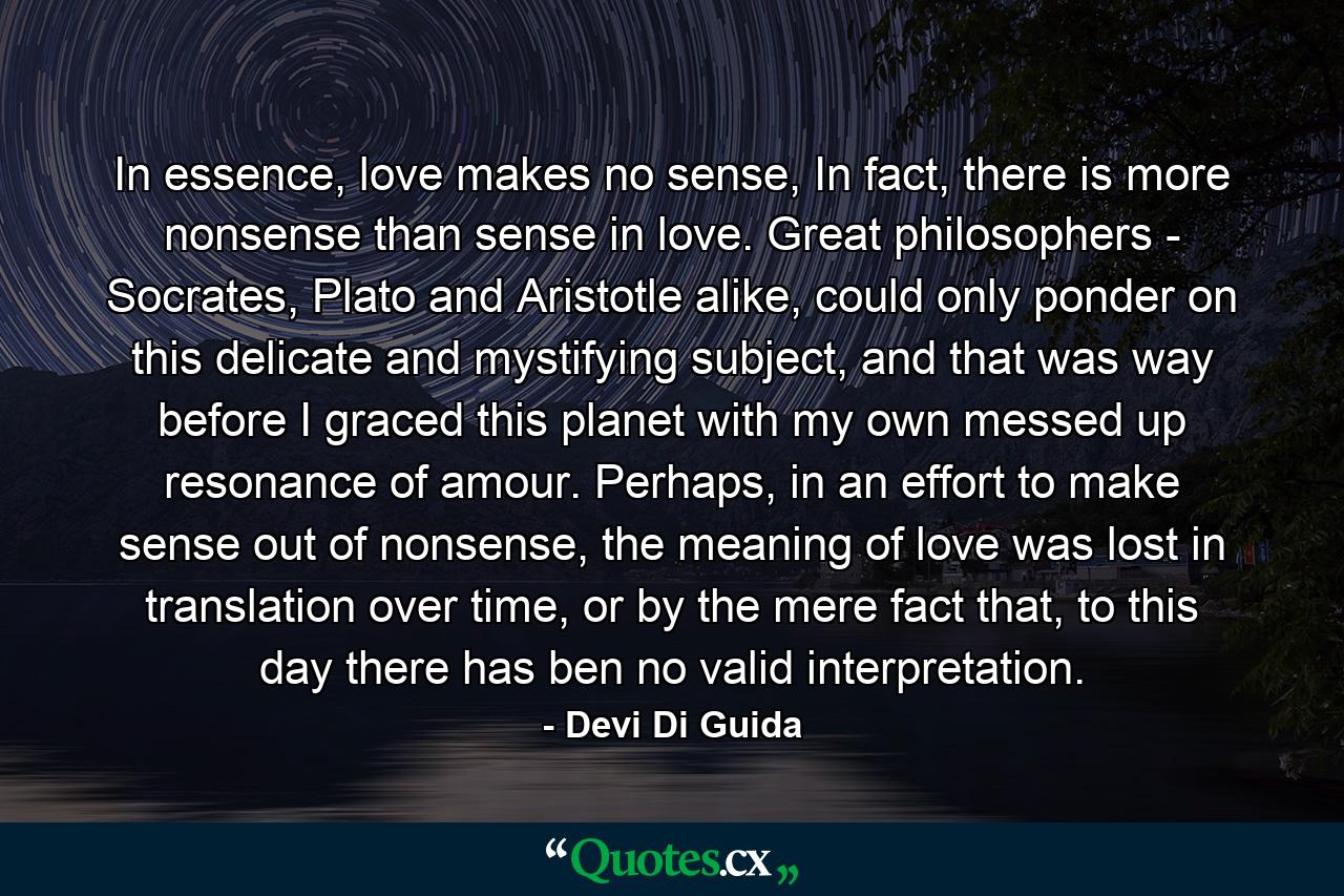 In essence, love makes no sense, In fact, there is more nonsense than sense in love. Great philosophers - Socrates, Plato and Aristotle alike, could only ponder on this delicate and mystifying subject, and that was way before I graced this planet with my own messed up resonance of amour. Perhaps, in an effort to make sense out of nonsense, the meaning of love was lost in translation over time, or by the mere fact that, to this day there has ben no valid interpretation. - Quote by Devi Di Guida