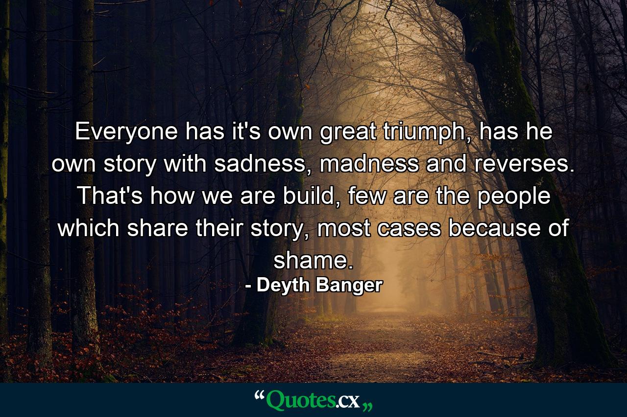 Everyone has it's own great triumph, has he own story with sadness, madness and reverses. That's how we are build, few are the people which share their story, most cases because of shame. - Quote by Deyth Banger