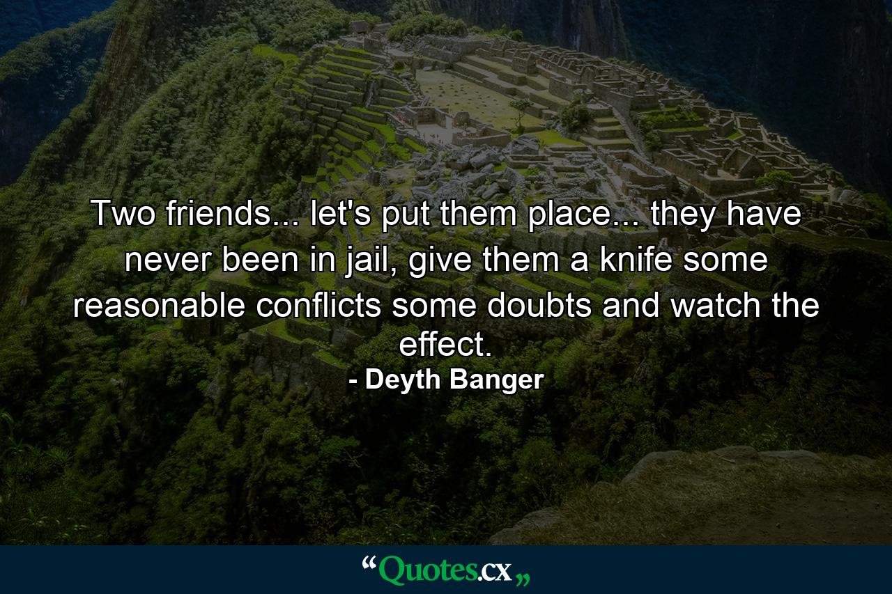 Two friends... let's put them place... they have never been in jail, give them a knife some reasonable conflicts some doubts and watch the effect. - Quote by Deyth Banger