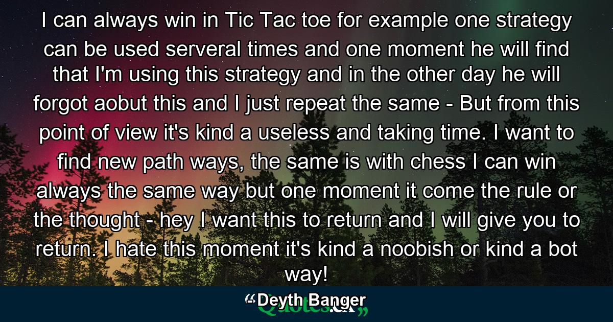 I can always win in Tic Tac toe for example one strategy can be used serveral times and one moment he will find that I'm using this strategy and in the other day he will forgot aobut this and I just repeat the same - But from this point of view it's kind a useless and taking time. I want to find new path ways, the same is with chess I can win always the same way but one moment it come the rule or the thought - hey I want this to return and I will give you to return. I hate this moment it's kind a noobish or kind a bot way! - Quote by Deyth Banger