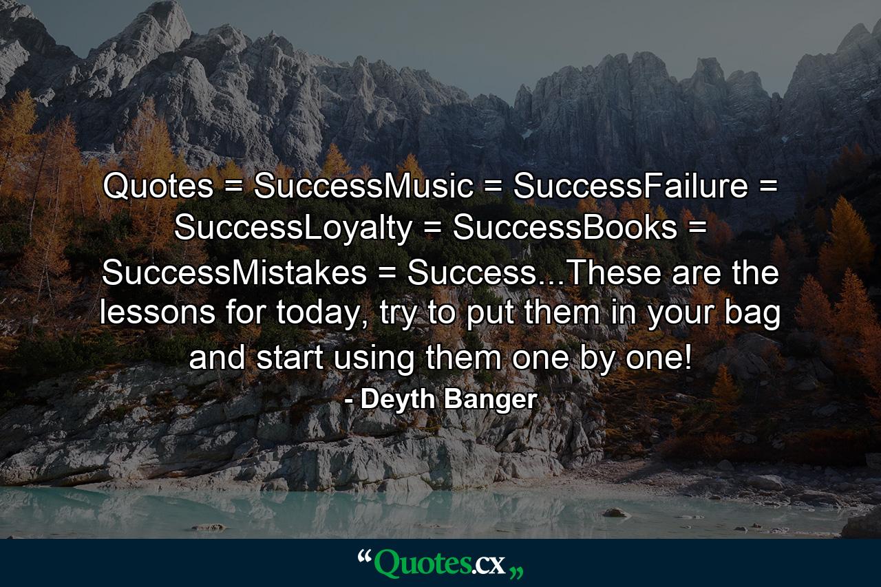 Quotes = SuccessMusic = SuccessFailure = SuccessLoyalty = SuccessBooks = SuccessMistakes = Success...These are the lessons for today, try to put them in your bag and start using them one by one! - Quote by Deyth Banger