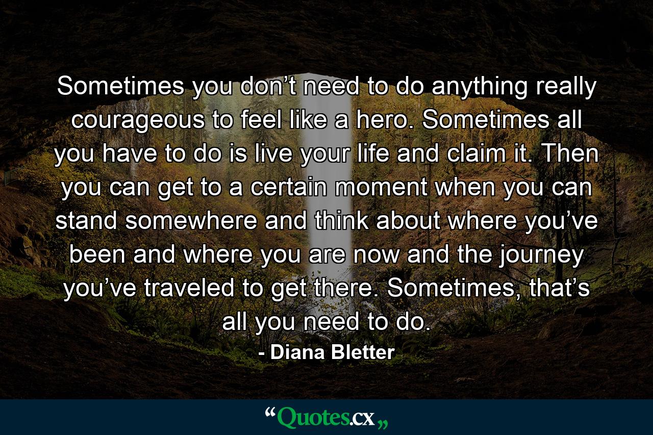 Sometimes you don’t need to do anything really courageous to feel like a hero. Sometimes all you have to do is live your life and claim it. Then you can get to a certain moment when you can stand somewhere and think about where you’ve been and where you are now and the journey you’ve traveled to get there. Sometimes, that’s all you need to do. - Quote by Diana Bletter