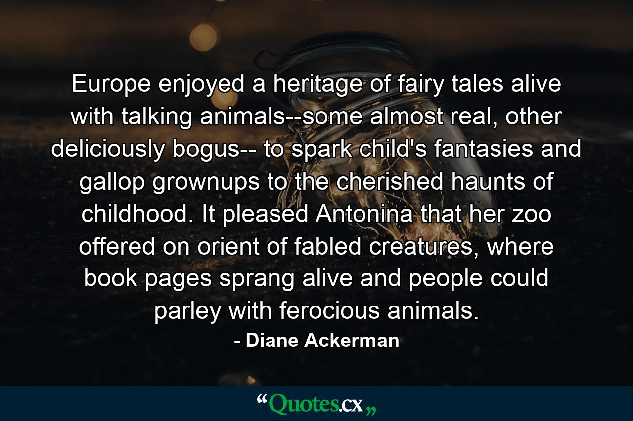 Europe enjoyed a heritage of fairy tales alive with talking animals--some almost real, other deliciously bogus-- to spark child's fantasies and gallop grownups to the cherished haunts of childhood. It pleased Antonina that her zoo offered on orient of fabled creatures, where book pages sprang alive and people could parley with ferocious animals. - Quote by Diane Ackerman