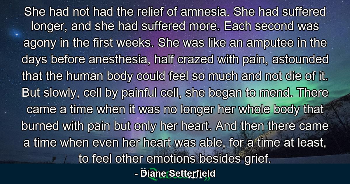 She had not had the relief of amnesia. She had suffered longer, and she had suffered more. Each second was agony in the first weeks. She was like an amputee in the days before anesthesia, half crazed with pain, astounded that the human body could feel so much and not die of it. But slowly, cell by painful cell, she began to mend. There came a time when it was no longer her whole body that burned with pain but only her heart. And then there came a time when even her heart was able, for a time at least, to feel other emotions besides grief. - Quote by Diane Setterfield