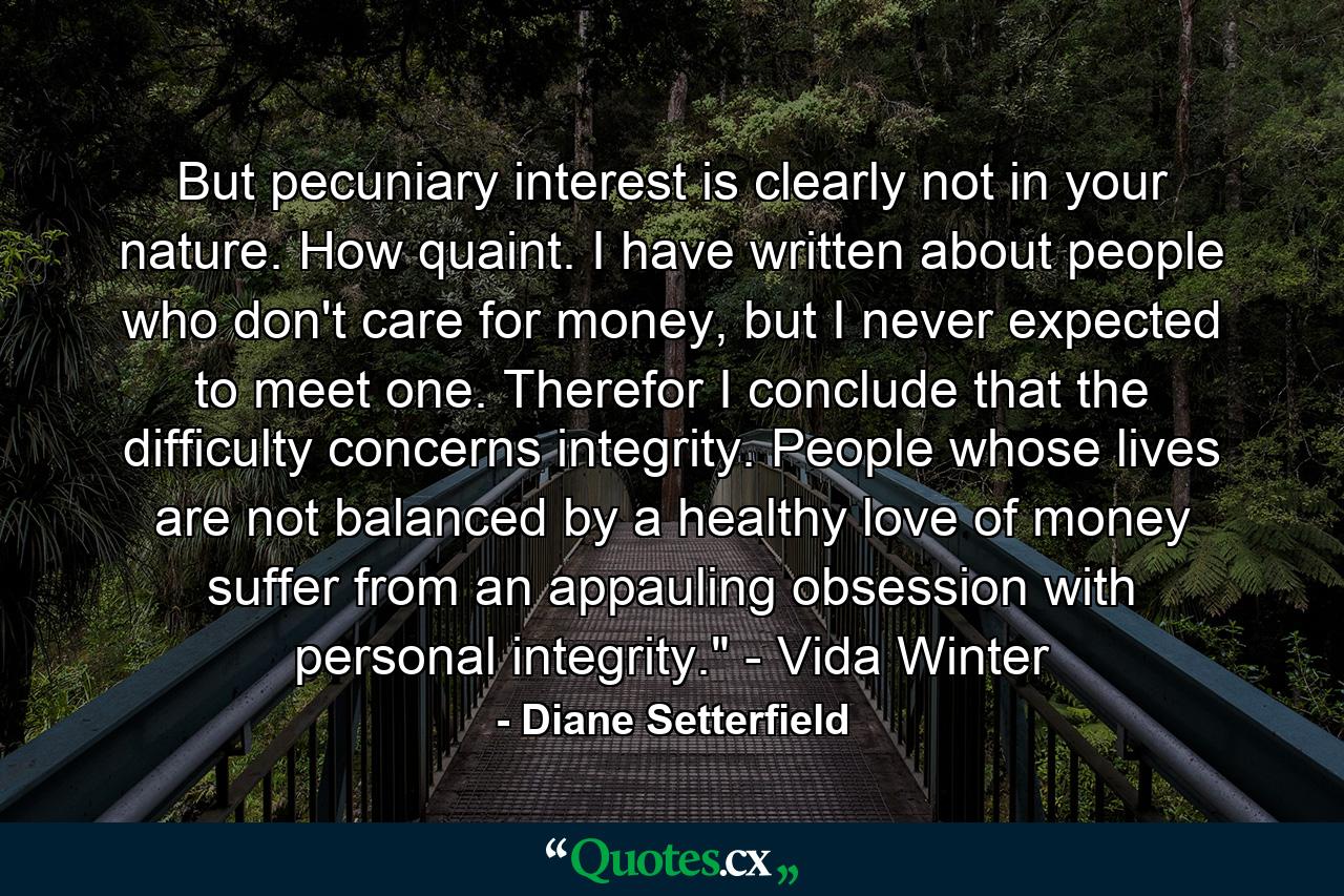 But pecuniary interest is clearly not in your nature. How quaint. I have written about people who don't care for money, but I never expected to meet one. Therefor I conclude that the difficulty concerns integrity. People whose lives are not balanced by a healthy love of money suffer from an appauling obsession with personal integrity.