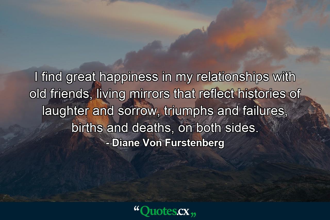 I find great happiness in my relationships with old friends, living mirrors that reflect histories of laughter and sorrow, triumphs and failures, births and deaths, on both sides. - Quote by Diane Von Furstenberg