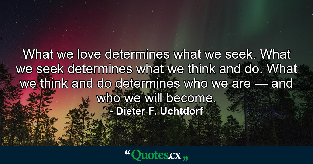 What we love determines what we seek. What we seek determines what we think and do. What we think and do determines who we are — and who we will become. - Quote by Dieter F. Uchtdorf