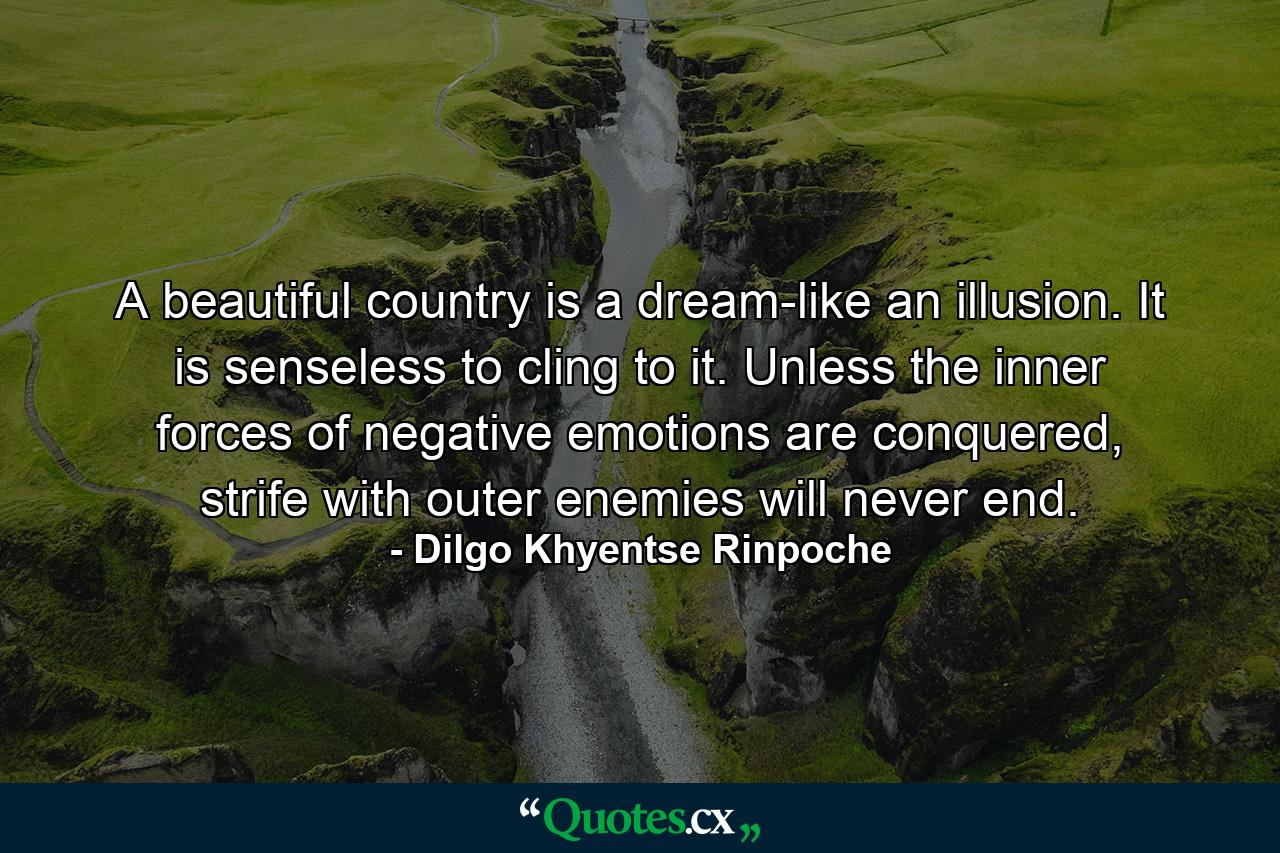 A beautiful country is a dream-like an illusion. It is senseless to cling to it. Unless the inner forces of negative emotions are conquered, strife with outer enemies will never end. - Quote by Dilgo Khyentse Rinpoche