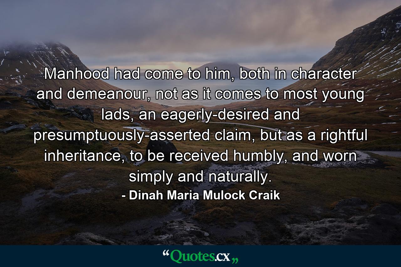 Manhood had come to him, both in character and demeanour, not as it comes to most young lads, an eagerly-desired and presumptuously-asserted claim, but as a rightful inheritance, to be received humbly, and worn simply and naturally. - Quote by Dinah Maria Mulock Craik