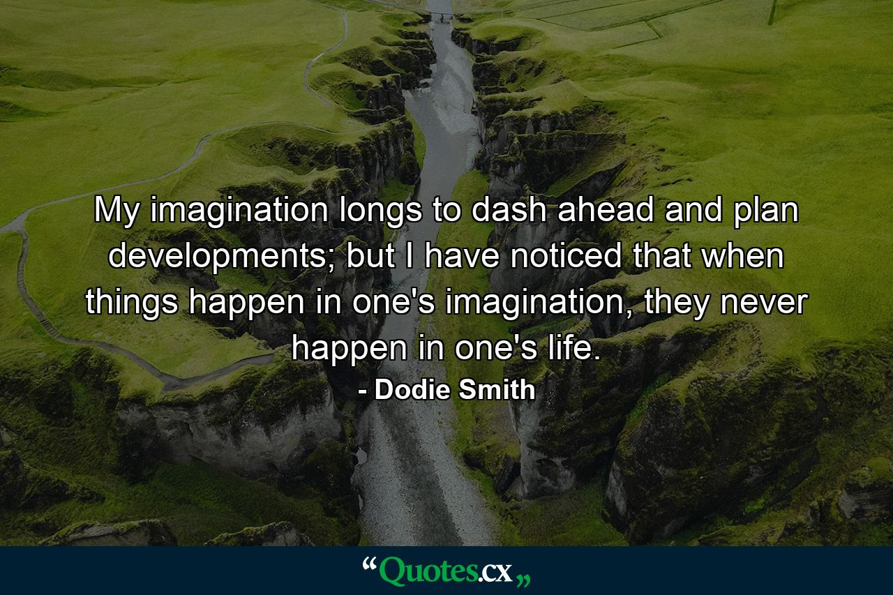 My imagination longs to dash ahead and plan developments; but I have noticed that when things happen in one's imagination, they never happen in one's life. - Quote by Dodie Smith