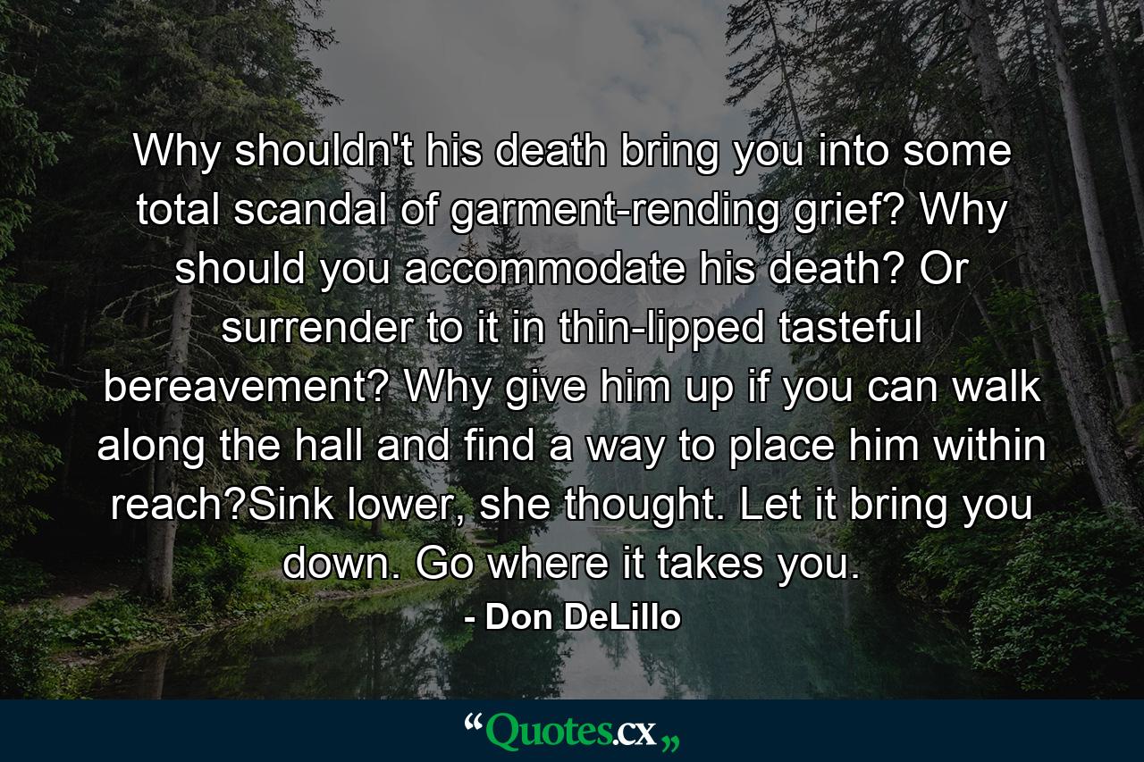 Why shouldn't his death bring you into some total scandal of garment-rending grief? Why should you accommodate his death? Or surrender to it in thin-lipped tasteful bereavement? Why give him up if you can walk along the hall and find a way to place him within reach?Sink lower, she thought. Let it bring you down. Go where it takes you. - Quote by Don DeLillo