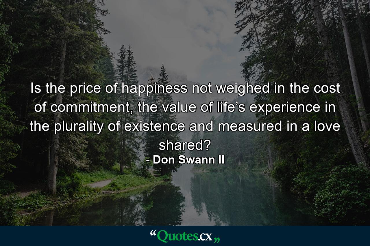 Is the price of happiness not weighed in the cost of commitment, the value of life’s experience in the plurality of existence and measured in a love shared? - Quote by Don Swann II