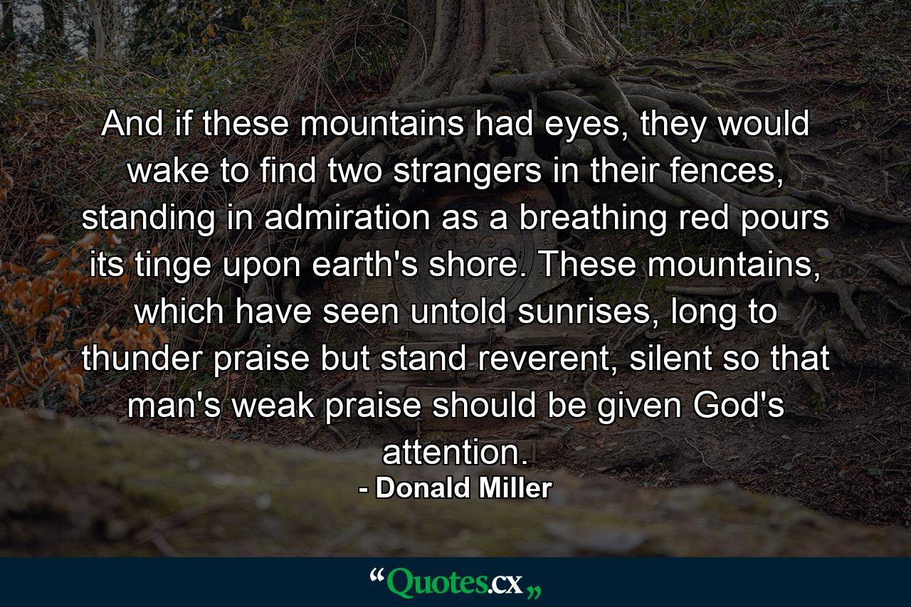 And if these mountains had eyes, they would wake to find two strangers in their fences, standing in admiration as a breathing red pours its tinge upon earth's shore. These mountains, which have seen untold sunrises, long to thunder praise but stand reverent, silent so that man's weak praise should be given God's attention. - Quote by Donald Miller