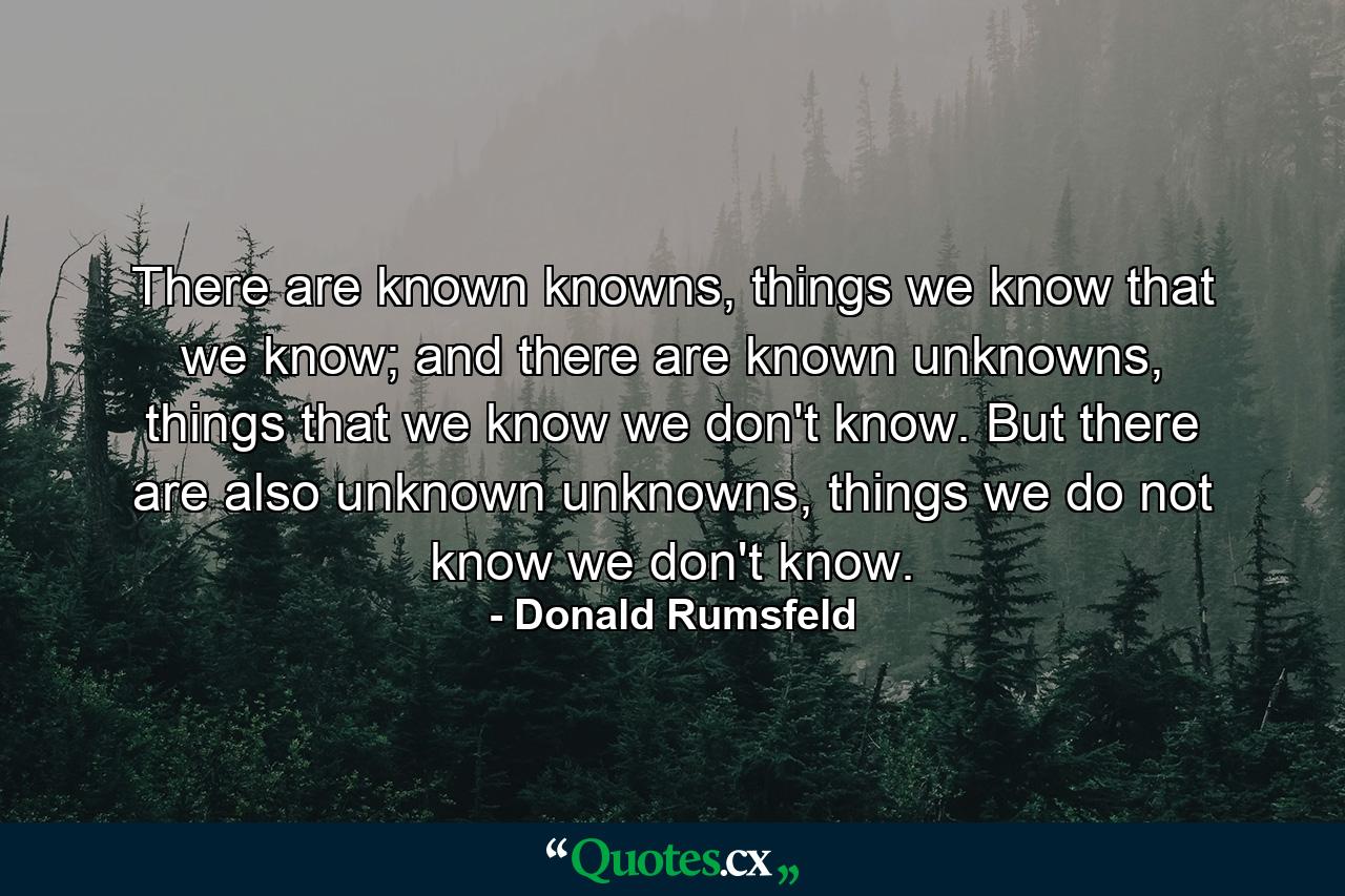 There are known knowns, things we know that we know; and there are known unknowns, things that we know we don't know. But there are also unknown unknowns, things we do not know we don't know. - Quote by Donald Rumsfeld