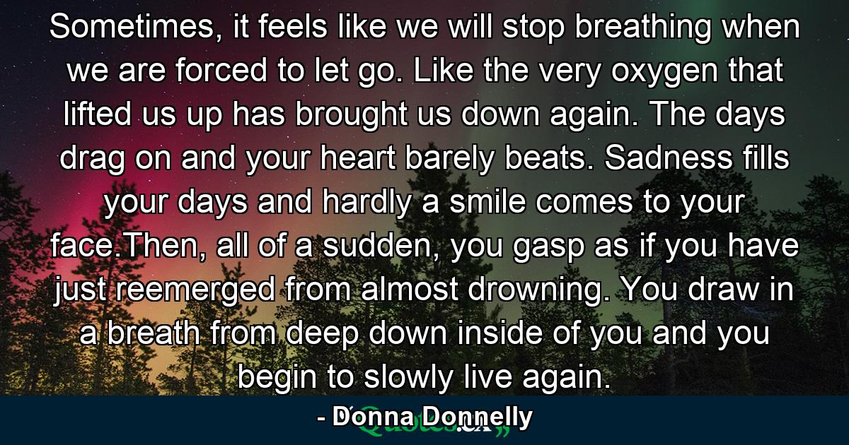 Sometimes, it feels like we will stop breathing when we are forced to let go. Like the very oxygen that lifted us up has brought us down again. The days drag on and your heart barely beats. Sadness fills your days and hardly a smile comes to your face.Then, all of a sudden, you gasp as if you have just reemerged from almost drowning. You draw in a breath from deep down inside of you and you begin to slowly live again. - Quote by Donna Donnelly