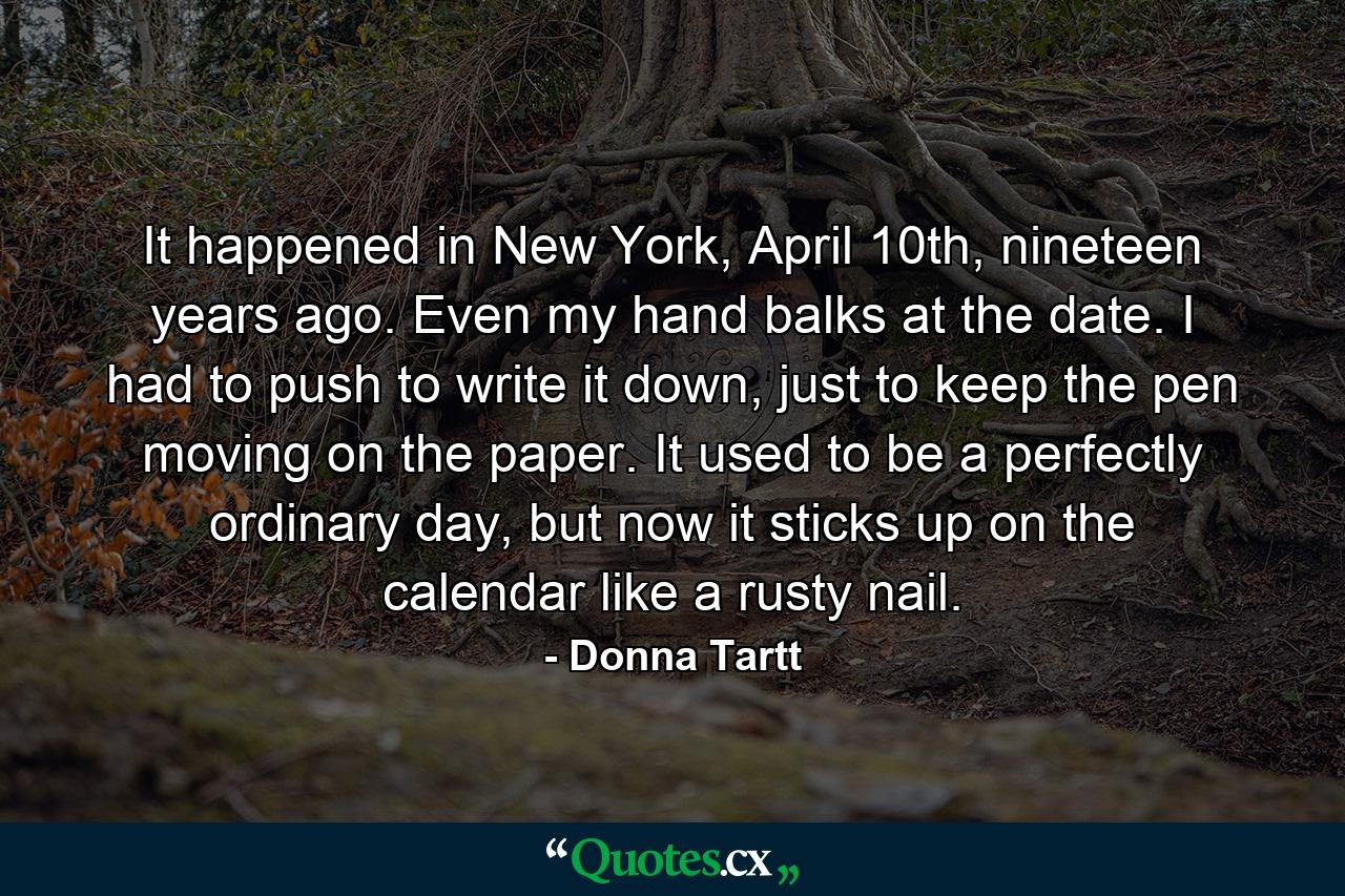 It happened in New York, April 10th, nineteen years ago. Even my hand balks at the date. I had to push to write it down, just to keep the pen moving on the paper. It used to be a perfectly ordinary day, but now it sticks up on the calendar like a rusty nail. - Quote by Donna Tartt