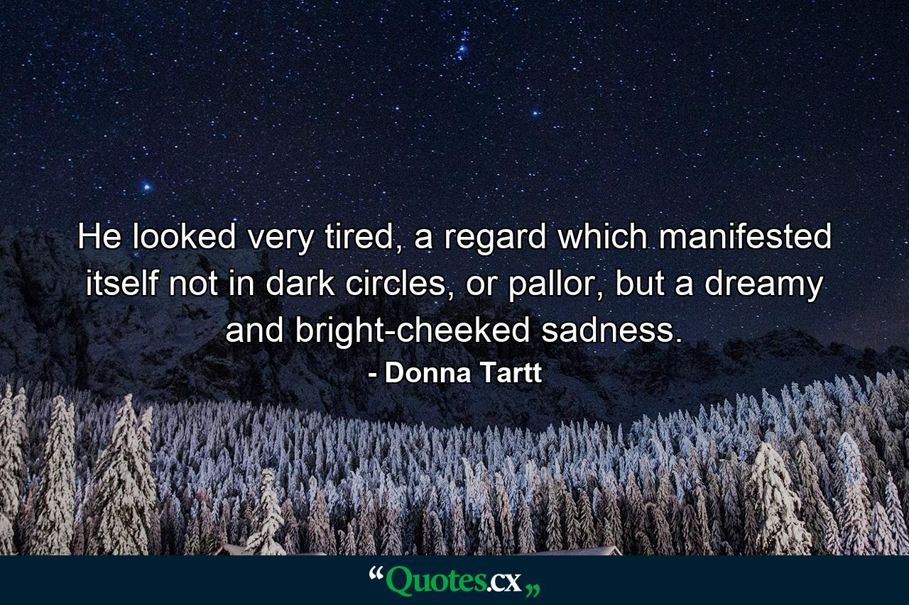 He looked very tired, a regard which manifested itself not in dark circles, or pallor, but a dreamy and bright-cheeked sadness. - Quote by Donna Tartt