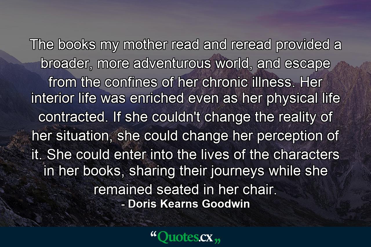 The books my mother read and reread provided a broader, more adventurous world, and escape from the confines of her chronic illness. Her interior life was enriched even as her physical life contracted. If she couldn't change the reality of her situation, she could change her perception of it. She could enter into the lives of the characters in her books, sharing their journeys while she remained seated in her chair. - Quote by Doris Kearns Goodwin