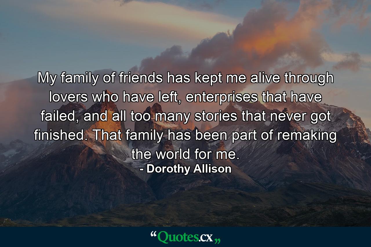 My family of friends has kept me alive through lovers who have left, enterprises that have failed, and all too many stories that never got finished. That family has been part of remaking the world for me. - Quote by Dorothy Allison