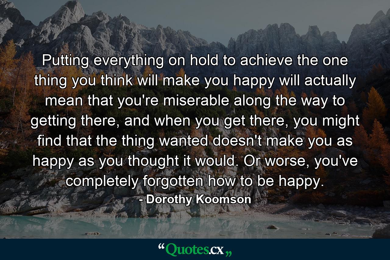 Putting everything on hold to achieve the one thing you think will make you happy will actually mean that you're miserable along the way to getting there, and when you get there, you might find that the thing wanted doesn't make you as happy as you thought it would. Or worse, you've completely forgotten how to be happy. - Quote by Dorothy Koomson