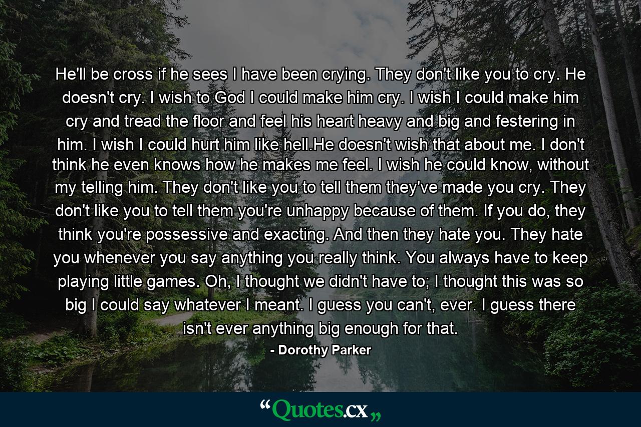 He'll be cross if he sees I have been crying. They don't like you to cry. He doesn't cry. I wish to God I could make him cry. I wish I could make him cry and tread the floor and feel his heart heavy and big and festering in him. I wish I could hurt him like hell.He doesn't wish that about me. I don't think he even knows how he makes me feel. I wish he could know, without my telling him. They don't like you to tell them they've made you cry. They don't like you to tell them you're unhappy because of them. If you do, they think you're possessive and exacting. And then they hate you. They hate you whenever you say anything you really think. You always have to keep playing little games. Oh, I thought we didn't have to; I thought this was so big I could say whatever I meant. I guess you can't, ever. I guess there isn't ever anything big enough for that. - Quote by Dorothy Parker