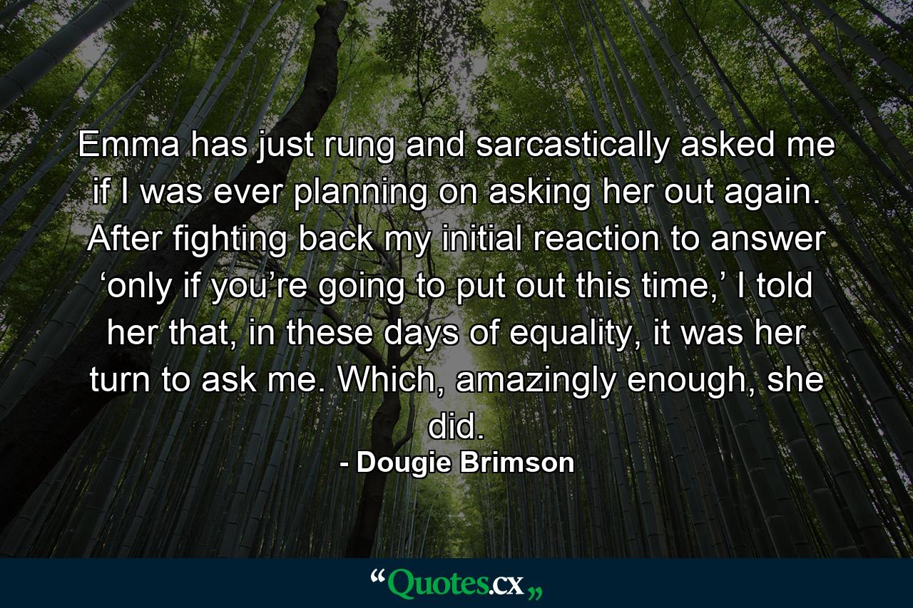 Emma has just rung and sarcastically asked me if I was ever planning on asking her out again. After fighting back my initial reaction to answer ‘only if you’re going to put out this time,’ I told her that, in these days of equality, it was her turn to ask me. Which, amazingly enough, she did. - Quote by Dougie Brimson