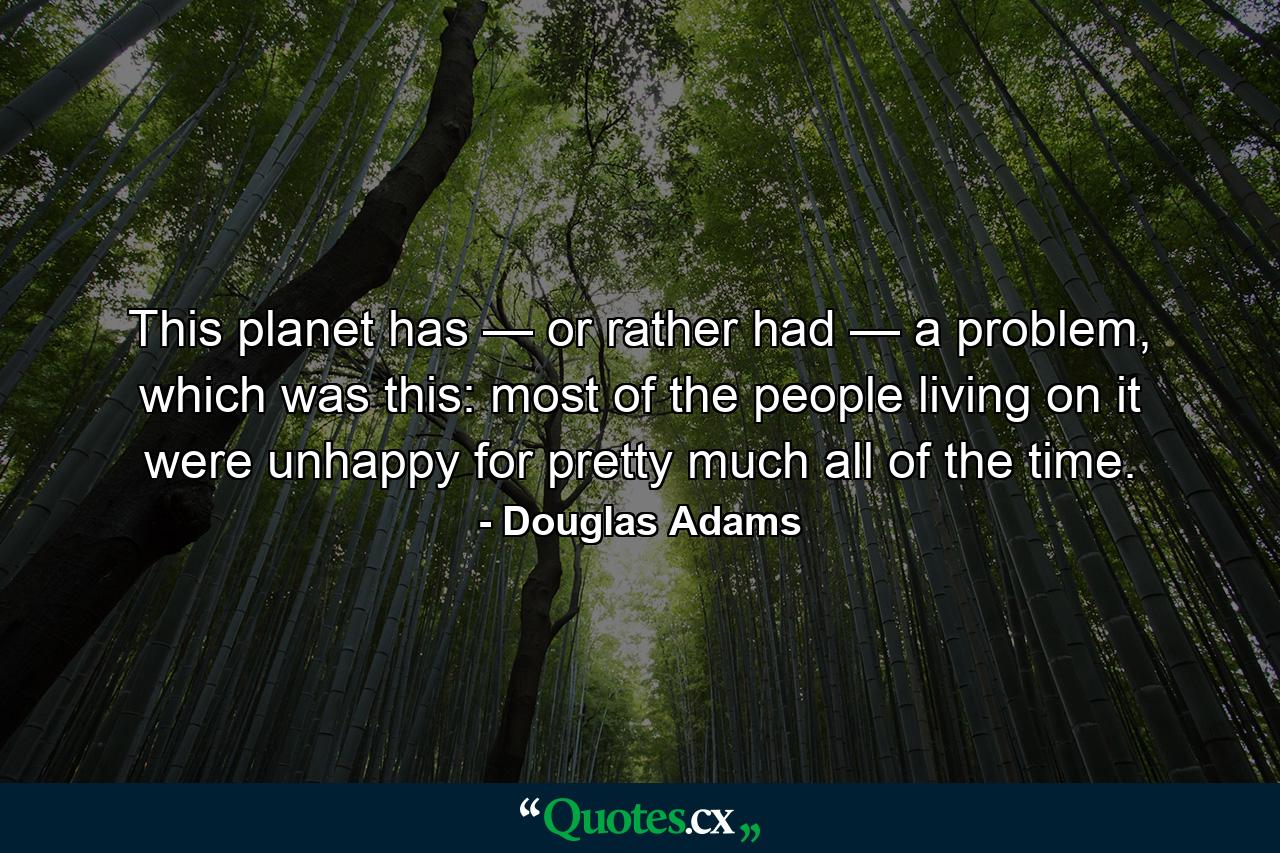 This planet has — or rather had — a problem, which was this: most of the people living on it were unhappy for pretty much all of the time. - Quote by Douglas Adams