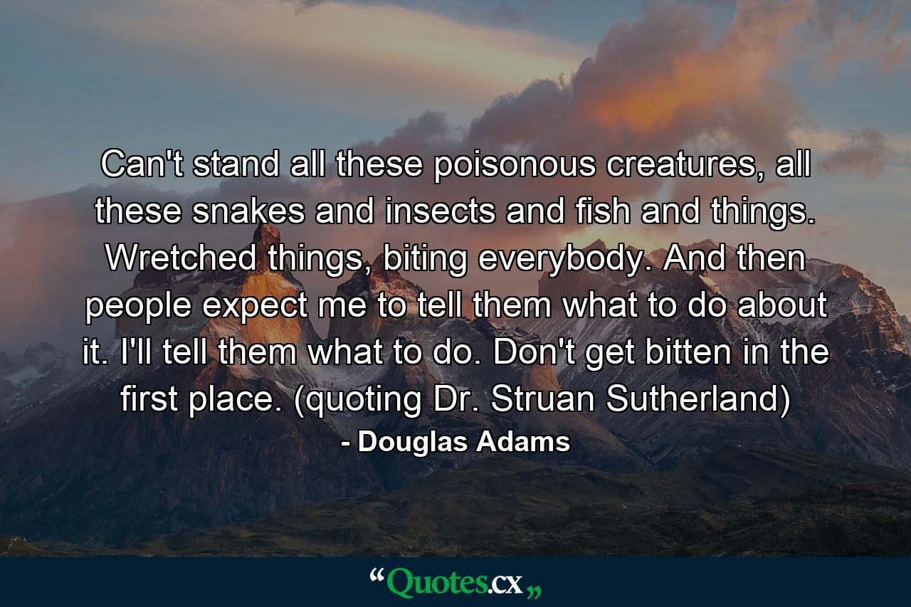 Can't stand all these poisonous creatures, all these snakes and insects and fish and things. Wretched things, biting everybody. And then people expect me to tell them what to do about it. I'll tell them what to do. Don't get bitten in the first place. (quoting Dr. Struan Sutherland) - Quote by Douglas Adams