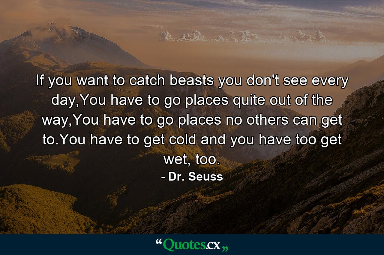 If you want to catch beasts you don't see every day,You have to go places quite out of the way,You have to go places no others can get to.You have to get cold and you have too get wet, too. - Quote by Dr. Seuss