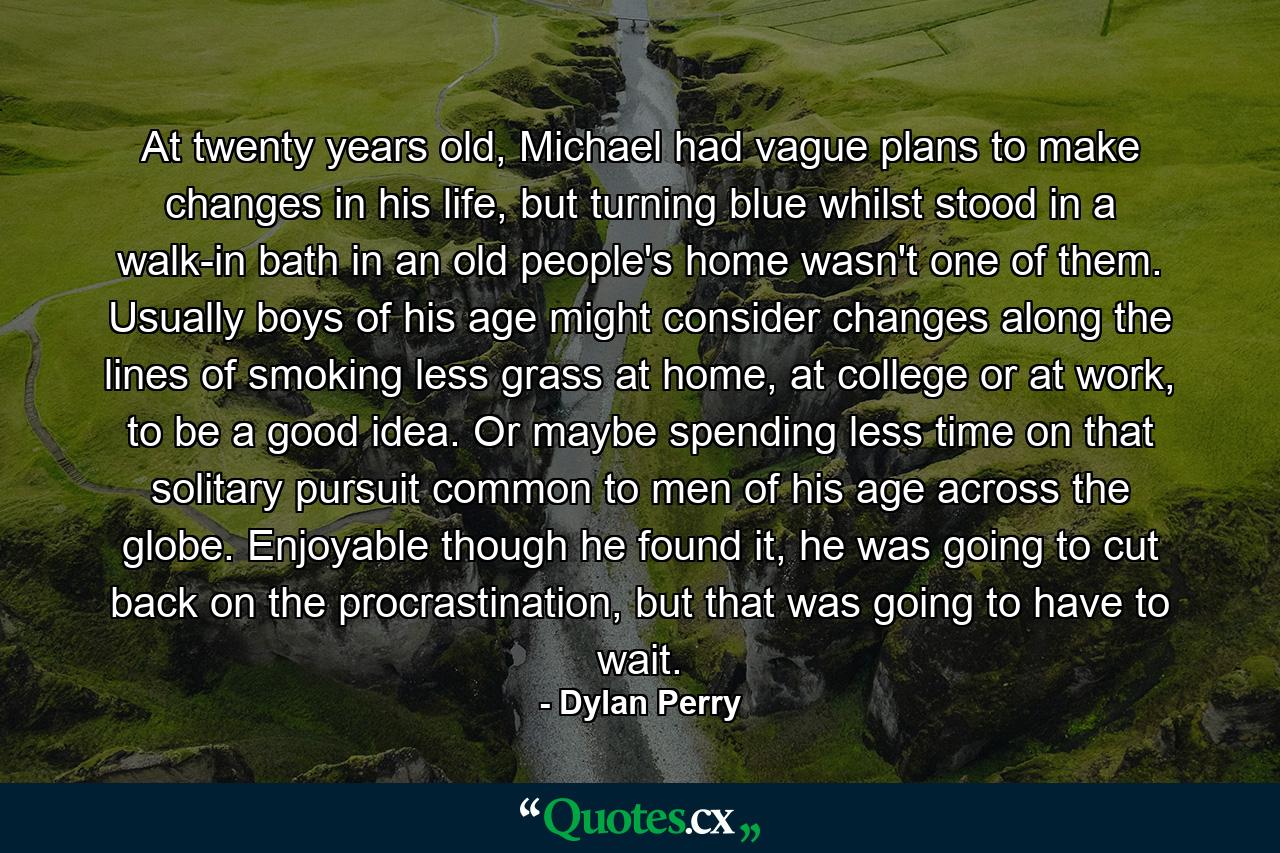 At twenty years old, Michael had vague plans to make changes in his life, but turning blue whilst stood in a walk-in bath in an old people's home wasn't one of them. Usually boys of his age might consider changes along the lines of smoking less grass at home, at college or at work, to be a good idea. Or maybe spending less time on that solitary pursuit common to men of his age across the globe. Enjoyable though he found it, he was going to cut back on the procrastination, but that was going to have to wait. - Quote by Dylan Perry