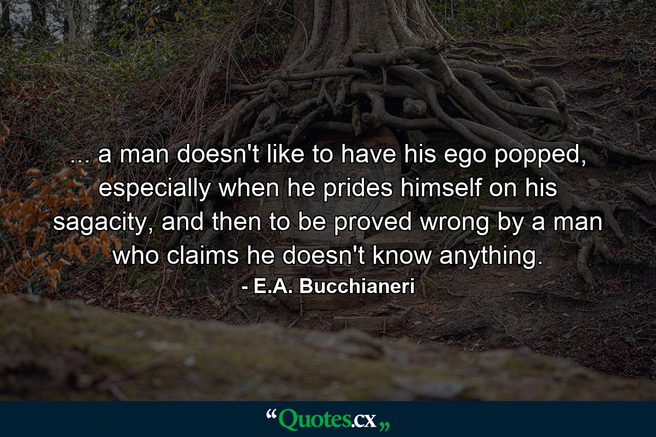 ... a man doesn't like to have his ego popped, especially when he prides himself on his sagacity, and then to be proved wrong by a man who claims he doesn't know anything. - Quote by E.A. Bucchianeri